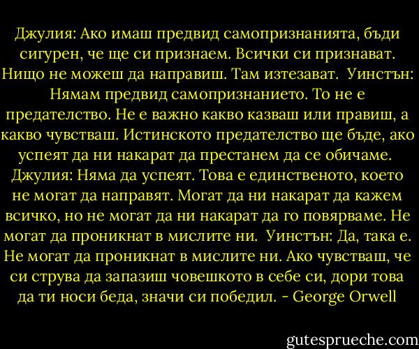Джулия: Ако имаш предвид самопризнанията, бъди сигурен, че ще си признаем. Всички си признават. Нищо не можеш да направиш. Там изтезават.<br /><br />Уинстън: Нямам предвид самопризнанието. То не е предателство. Не е важно какво казваш или правиш, а какво чувстваш. Истинското предателство ще бъде, ако успеят да ни накарат да престанем да се обичаме.<br /><br />Джулия: Няма да успеят. Това е единственото, което не могат да направят. Могат да ни накарат да кажем всичко, но не могат да ни накарат да го повярваме. Не могат да проникнат в мислите ни.<br /><br />Уинстън: Да, така е. Не могат да проникнат в мислите ни. Ако чувстваш, че си струва да запазиш човешкото в себе си, дори това да ти носи беда, значи си победил. - George Orwell