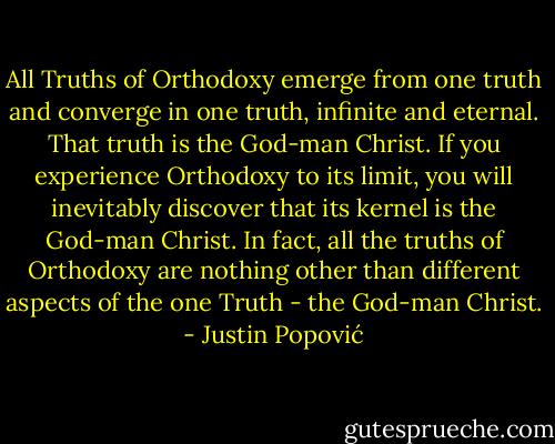 All Truths of Orthodoxy emerge from one truth and converge in one truth, infinite and eternal. That truth is the God-man Christ. If you experience Orthodoxy to its limit, you will inevitably discover that its kernel is the God-man Christ. In fact, all the truths of Orthodoxy are nothing other than different aspects of the one Truth - the God-man Christ. - Justin Popović