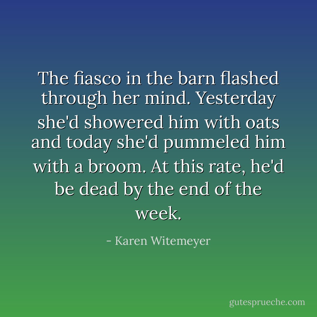 The fiasco in the barn flashed through her mind. Yesterday she'd showered him with oats and today she'd pummeled him with a broom. At this rate, he'd be dead by the end of the week. - Karen Witemeyer
