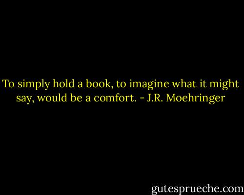 To simply hold a book, to imagine what it might say, would be a comfort. - J.R. Moehringer