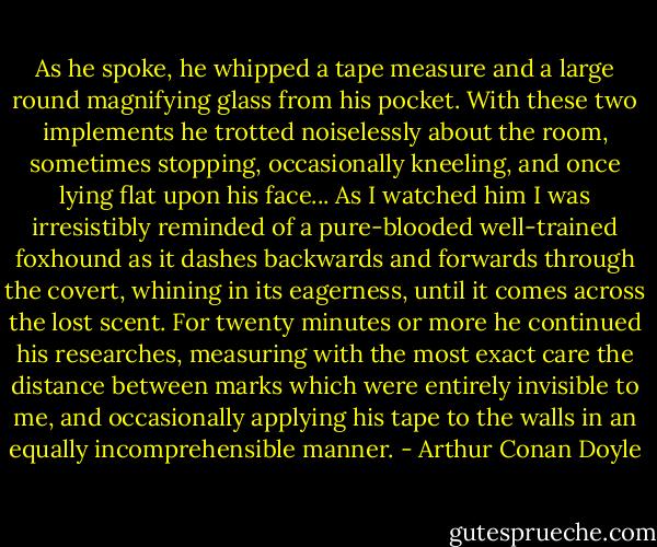 As he spoke, he whipped a tape measure and a large round magnifying glass from his pocket. With these two implements he trotted noiselessly about the room, sometimes stopping, occasionally kneeling, and once lying flat upon his face... As I watched him I was irresistibly reminded of a pure-blooded well-trained foxhound as it dashes backwards and forwards through the covert, whining in its eagerness, until it comes across the lost scent. For twenty minutes or more he continued his researches, measuring with the most exact care the distance between marks which were entirely invisible to me, and occasionally applying his tape to the walls in an equally incomprehensible manner. - Arthur Conan Doyle