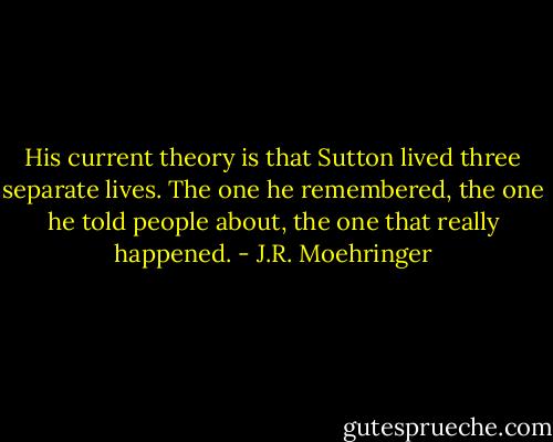 His current theory is that Sutton lived three separate lives. The one he remembered, the one he told people about, the one that really happened. - J.R. Moehringer