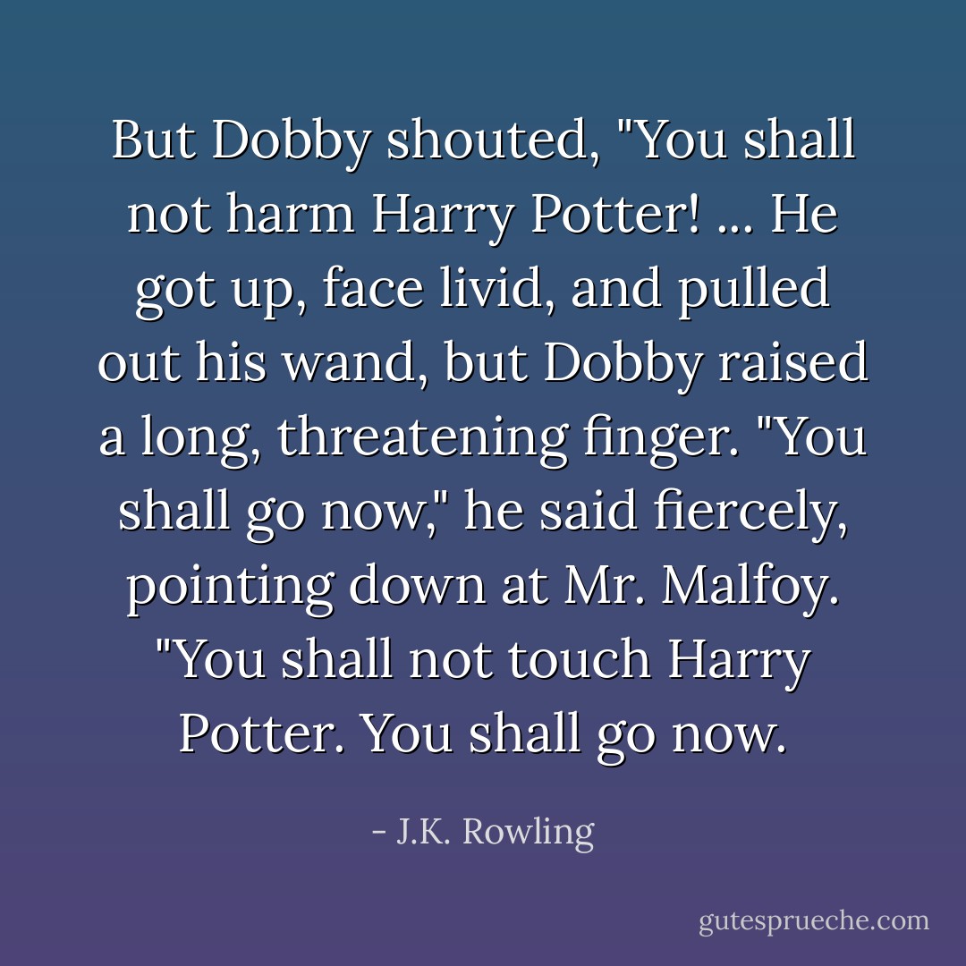 But Dobby shouted, "You shall not harm Harry Potter! ... He got up, face livid, and pulled out his wand, but Dobby raised a long, threatening finger. "You shall go now," he said fiercely, pointing down at Mr. Malfoy. "You shall not touch Harry Potter. You shall go now. - J.K. Rowling