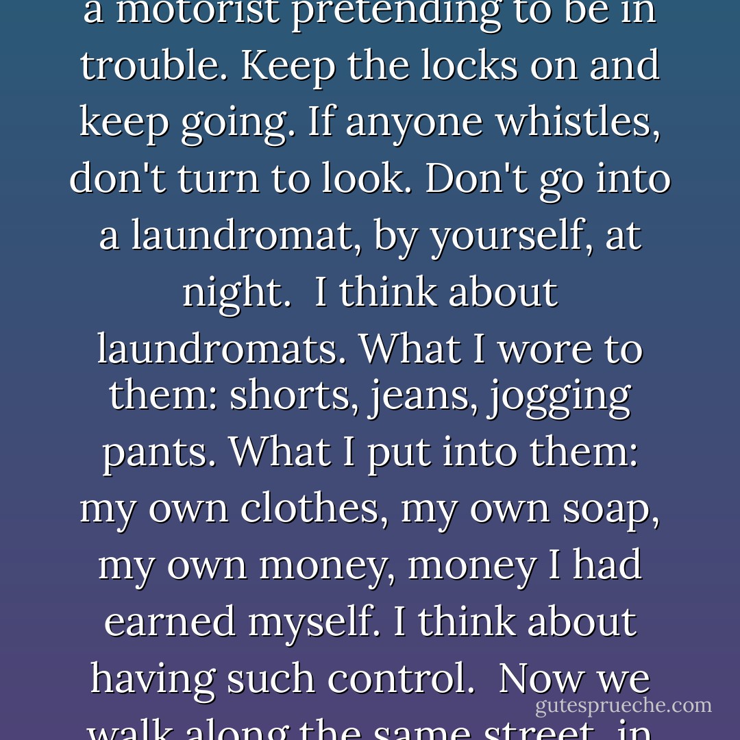 I remember the rules, rules that were never spelled out but every woman knew: Don't open your door to a stranger, even if he says he is the police. Make him slide his ID under the door. Don't stop on the road to help a motorist pretending to be in trouble. Keep the locks on and keep going. If anyone whistles, don't turn to look. Don't go into a laundromat, by yourself, at night.<br /><br />I think about laundromats. What I wore to them: shorts, jeans, jogging pants. What I put into them: my own clothes, my own soap, my own money, money I had earned myself. I think about having such control.<br /><br />Now we walk along the same street, in red pairs, and not man shouts obscenities at us, speaks to us, touches us. No one whistles.<br /><br />There is more than one kind of freedom, said Aunt Lydia. Freedom to and freedom from. - Margaret Atwood