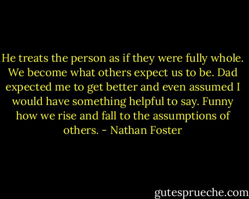 He treats the person as if they were fully whole.<br />We become what others expect us to be. Dad expected me to get better and even assumed I would have something helpful to say. Funny how we rise and fall to the assumptions of others. - Nathan Foster