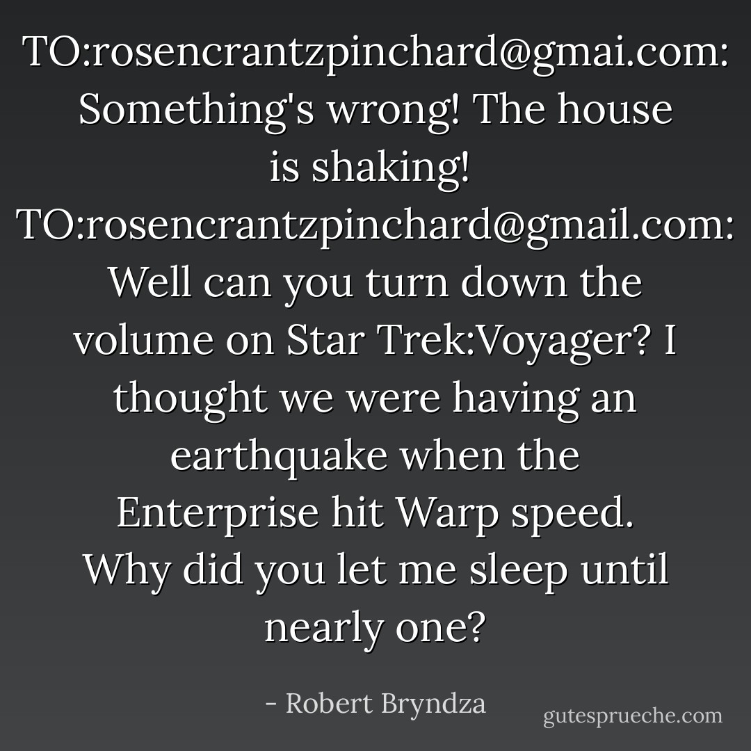 TO:rosencrantzpinchard@gmai.com: Something's wrong! The house is shaking!<br /><br />TO:rosencrantzpinchard@gmail.com: Well can you turn down the volume on Star Trek:Voyager? I thought we were having an earthquake when the Enterprise hit Warp speed. Why did you let me sleep until nearly one? - Robert Bryndza