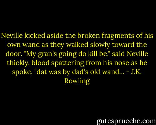 Neville kicked aside the broken fragments of his own wand as they walked slowly toward the door. "My gran's going do kill be," said Neville thickly, blood spattering from his nose as he spoke, "dat was by dad's old wand... - J.K. Rowling