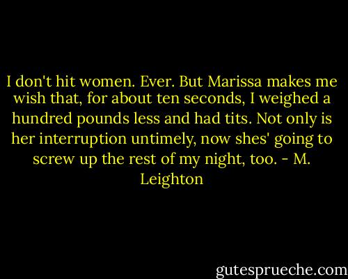 I don't hit women. Ever. But Marissa makes me wish that, for about ten seconds, I weighed a hundred pounds less and had tits. Not only is her interruption untimely, now shes' going to screw up the rest of my night, too. - M. Leighton