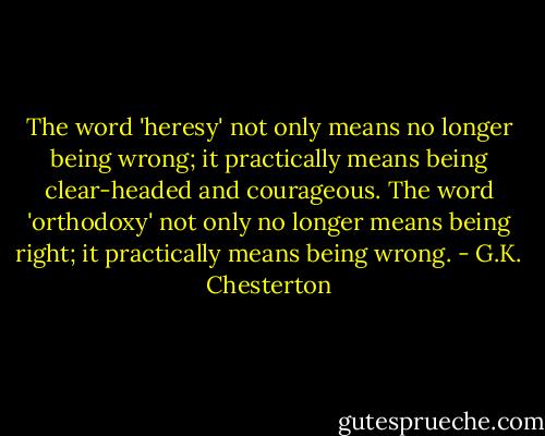 The word 'heresy' not only means no longer being wrong; it practically means being clear-headed and courageous. The word 'orthodoxy' not only no longer means being right; it practically means being wrong. - G.K. Chesterton