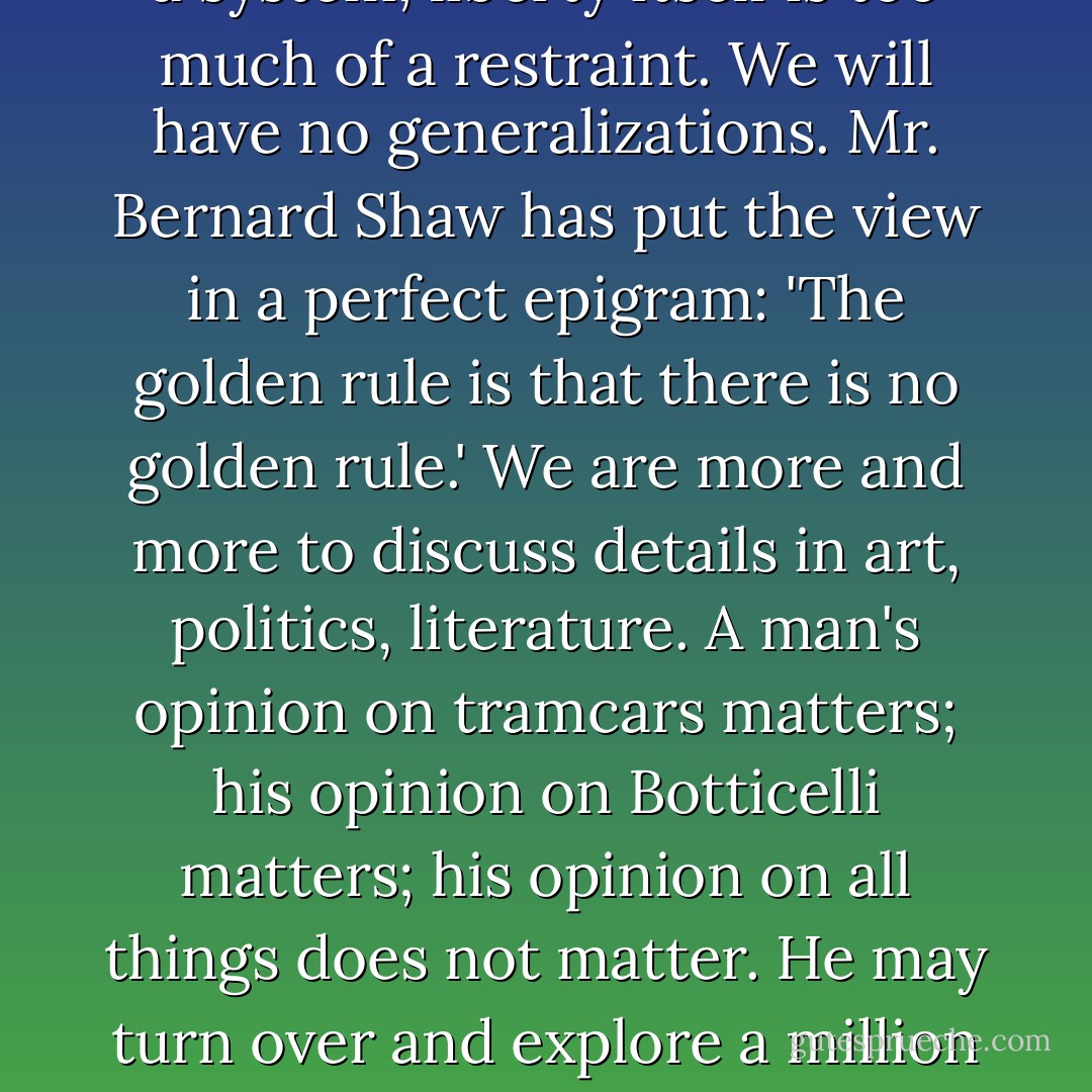 General theories are everywhere condemned; the doctrine of the Rights of Man is dismissed with the doctrine of the Fall of Man. Atheism itself is too theological for us to-day. Revolution itself is too much of a system; liberty itself is too much of a restraint. We will have no generalizations. Mr. Bernard Shaw has put the view in a perfect epigram: 'The golden rule is that there is no golden rule.' We are more and more to discuss details in art, politics, literature. A man's opinion on tramcars matters; his opinion on Botticelli matters; his opinion on all things does not matter. He may turn over and explore a million objects, but he must not find that strange object, the universe; for if he does he will have a religion, and be lost. Everything matters--except everything. - G.K. Chesterton