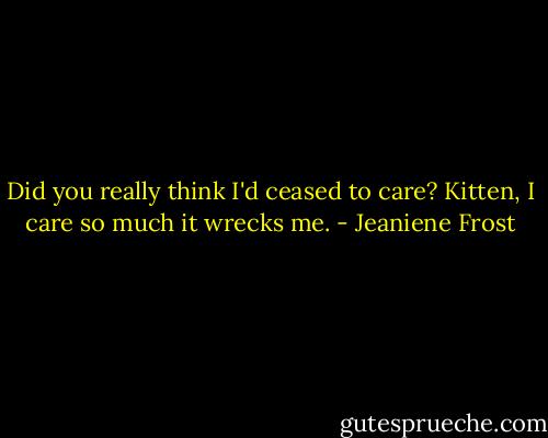 Did you really think I'd ceased to care? Kitten, I care so much it wrecks me. - Jeaniene Frost
