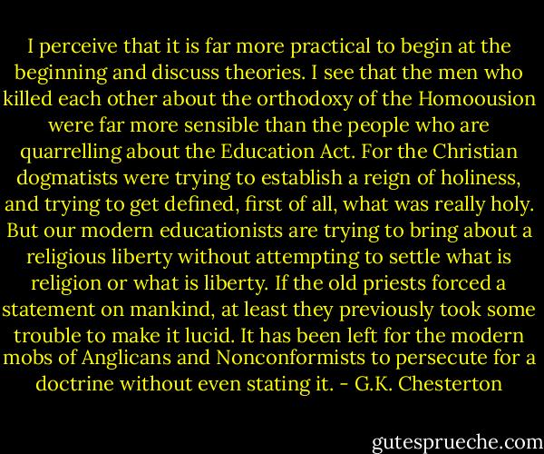 I perceive that it is far more practical to begin at the beginning and discuss theories. I see that the men who killed each other about the orthodoxy of the Homoousion were far more sensible than the people who are quarrelling about the Education Act. For the Christian dogmatists were trying to establish a reign of holiness, and trying to get defined, first of all, what was really holy. But our modern educationists are trying to bring about a religious liberty without attempting to settle what is religion or what is liberty. If the old priests forced a statement on mankind, at least they previously took some trouble to make it lucid. It has been left for the modern mobs of Anglicans and Nonconformists to persecute for a doctrine without even stating it. - G.K. Chesterton