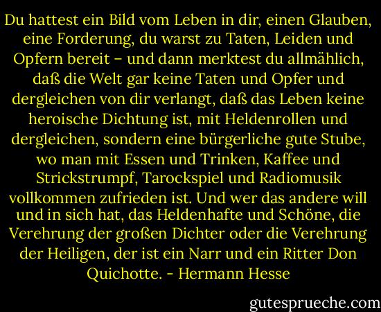 Du hattest ein Bild vom Leben in dir, einen Glauben, eine Forderung, du warst zu Taten, Leiden und Opfern bereit – und dann merktest du allmählich, daß die Welt gar keine Taten und Opfer und dergleichen von dir verlangt, daß das Leben keine heroische Dichtung ist, mit Heldenrollen und dergleichen, sondern eine bürgerliche gute Stube, wo man mit Essen und Trinken, Kaffee und Strickstrumpf, Tarockspiel und Radiomusik vollkommen zufrieden ist. Und wer das andere will und in sich hat, das Heldenhafte und Schöne, die Verehrung der großen Dichter oder die Verehrung der Heiligen, der ist ein Narr und ein Ritter Don Quichotte. - Hermann Hesse