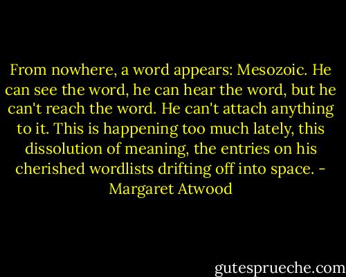 From nowhere, a word appears: Mesozoic. He can see the word, he can hear the word, but he can't reach the word. He can't attach anything to it. This is happening too much lately, this dissolution of meaning, the entries on his cherished wordlists drifting off into space. - Margaret Atwood