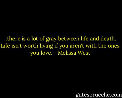 ..there is a lot of gray between life and death. Life isn't worth living if you aren't with the ones you love. - Melissa West