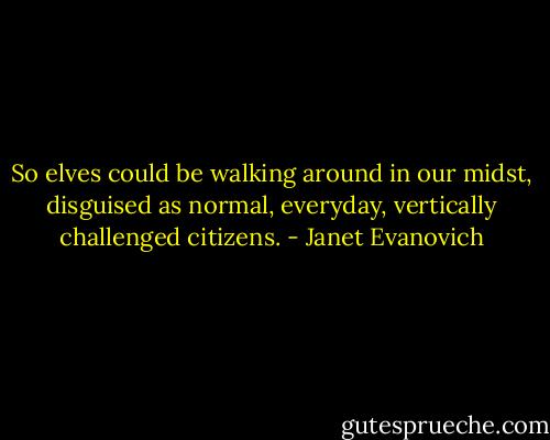 So elves could be walking around in our midst, disguised as normal, everyday, vertically challenged citizens. - Janet Evanovich