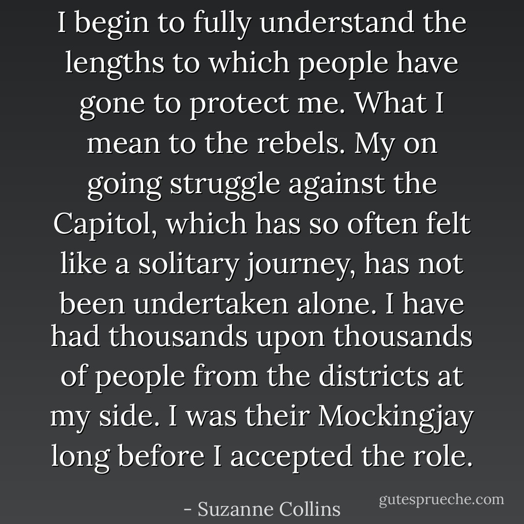 I begin to fully understand the lengths to which people have gone to protect me. What I mean to the rebels. My on going struggle against the Capitol, which has so often felt like a solitary journey, has not been undertaken alone. I have had thousands upon thousands of people from the districts at my side. I was their Mockingjay long before I accepted the role. - Suzanne Collins