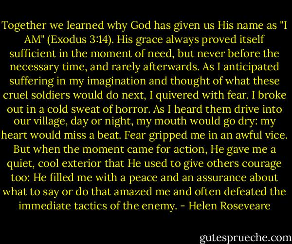 Together we learned why God has given us His name as "I AM" (Exodus 3:14). His grace always proved itself sufficient in the moment of need, but never before the necessary time, and rarely afterwards. As I anticipated suffering in my imagination and thought of what these cruel soldiers would do next, I quivered with fear. I broke out in a cold sweat of horror. As I heard them drive into our village, day or night, my mouth would go dry: my heart would miss a beat. Fear gripped me in an awful vice. But when the moment came for action, He gave me a quiet, cool exterior that He used to give others courage too: He filled me with a peace and an assurance about what to say or do that amazed me and often defeated the immediate tactics of the enemy. - Helen Roseveare