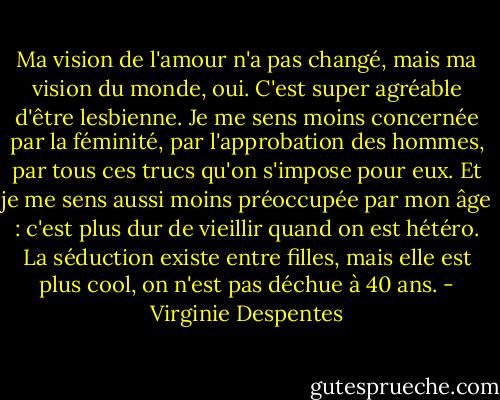 Ma vision de l'amour n'a pas changé, mais ma vision du monde, oui. C'est super agréable d'être lesbienne. Je me sens moins concernée par la féminité, par l'approbation des hommes, par tous ces trucs qu'on s'impose pour eux. Et je me sens aussi moins préoccupée par mon âge : c'est plus dur de vieillir quand on est hétéro. La séduction existe entre filles, mais elle est plus cool, on n'est pas déchue à 40 ans. - Virginie Despentes