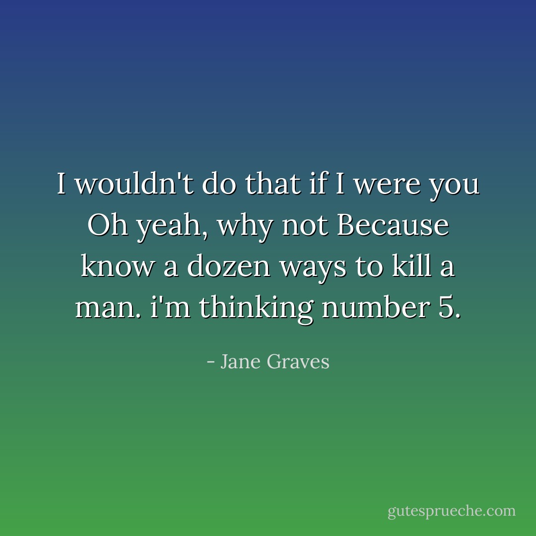 I wouldn't do that if I were you<br />Oh yeah, why not<br />Because know a dozen ways to kill a man. i'm thinking number 5. - Jane Graves
