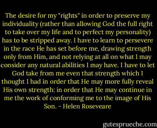The desire for my "rights" in order to preserve my individuality (rather than allowing God the full right to take over my life and to perfect my personality) has to be stripped away. I have to learn to persevere in the race He has set before me, drawing strength only from Him, and not relying at all on what I may consider any natural abilities I may have. I have to let God take from me even that strength which I thought I had in order that He may more fully reveal His own strength: in order that He may continue in me the work of conforming me to the image of His Son. - Helen Roseveare