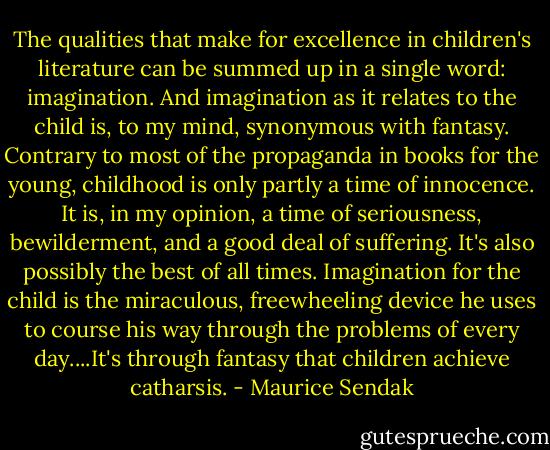 The qualities that make for excellence in children's literature can be summed up in a single word: imagination. And imagination as it relates to the child is, to my mind, synonymous with fantasy. Contrary to most of the propaganda in books for the young, childhood is only partly a time of innocence. It is, in my opinion, a time of seriousness, bewilderment, and a good deal of suffering. It's also possibly the best of all times. Imagination for the child is the miraculous, freewheeling device he uses to course his way through the problems of every day....It's through fantasy that children achieve catharsis. - Maurice Sendak