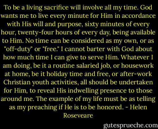 To be a living sacrifice will involve all my time. God wants me to live every minute for Him in accordance with His will and purpose, sixty minutes of every hour, twenty-four hours of every day, being available to Him. No time can be considered as my own, or as "off-duty" or "free." I cannot barter with God about how much time I can give to serve Him. Whatever I am doing, be it a routine salaried job, or housework at home, be it holiday time and free, or after-work Christian youth activities, all should be undertaken for Him, to reveal His indwelling presence to those around me. The example of my life must be as telling as my preaching if He is to be honored. - Helen Roseveare