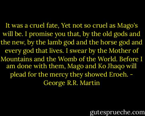 It was a cruel fate, Yet not so cruel as Mago's will be. I promise you that, by the old gods and the new, by the lamb god and the horse god and every god that lives. I swear by the Mother of Mountains and the Womb of the World. Before I am done with them, Mago and Ko Jhaqo will plead for the mercy they showed Eroeh. - George R.R. Martin