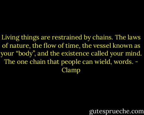 Living things are restrained by chains. The laws of nature, the flow of time, the vessel known as your “body”, and the existence called your mind. The one chain that people can wield, words. - Clamp