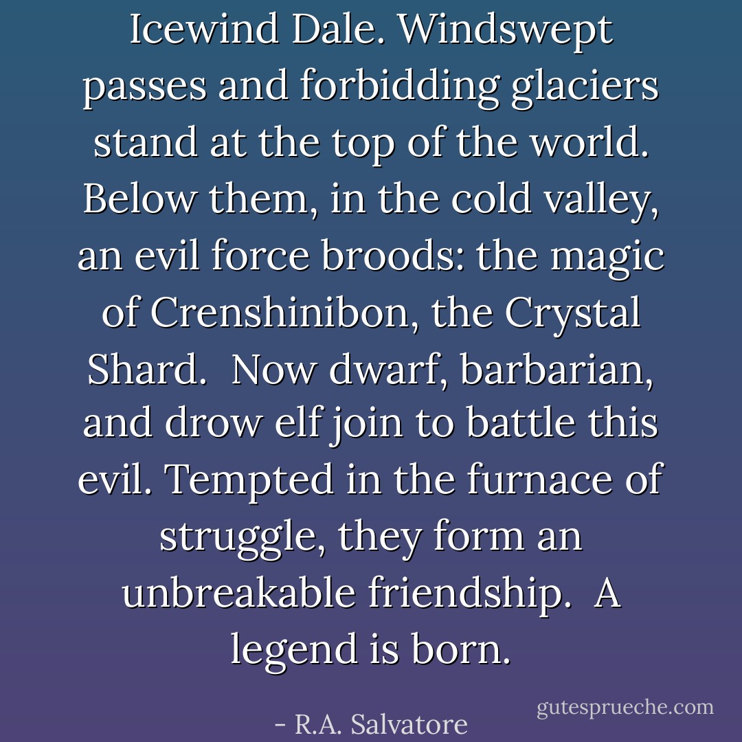Icewind Dale. Windswept passes and forbidding glaciers stand at the top of the world. Below them, in the cold valley, an evil force broods: the magic of Crenshinibon, the Crystal Shard.<br /><br />Now dwarf, barbarian, and drow elf join to battle this evil. Tempted in the furnace of struggle, they form an unbreakable friendship.<br /><br />A legend is born. - R.A. Salvatore