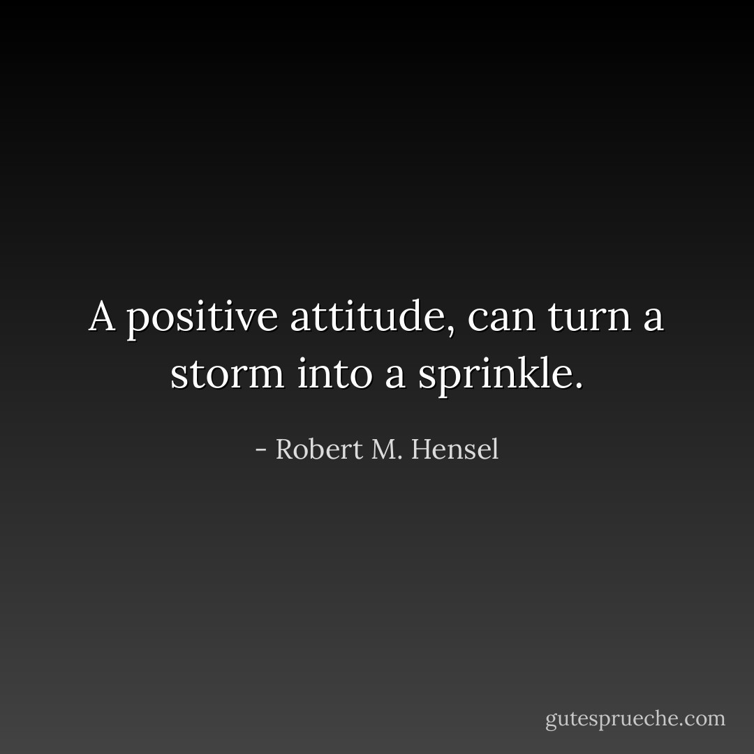 A positive attitude, can turn a storm into a sprinkle. - Robert M. Hensel