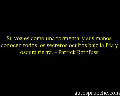 Su voz es como una tormenta, y sus manos conocen todos los secretos ocultos bajo la fría y oscura tierra. - Patrick Rothfuss