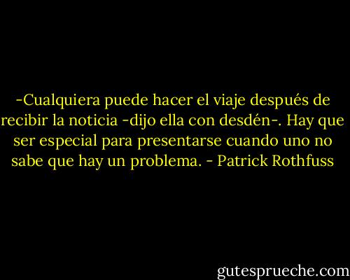 -Cualquiera puede hacer el viaje después de recibir la noticia -dijo ella con desdén-. Hay que ser especial para presentarse cuando uno no sabe que hay un problema. - Patrick Rothfuss