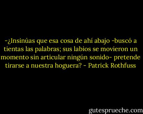 -¿Insinúas que esa cosa de ahí abajo -buscó a tientas las palabras; sus labios se movieron un momento sin articular ningún sonido- pretende tirarse a nuestra hoguera? - Patrick Rothfuss