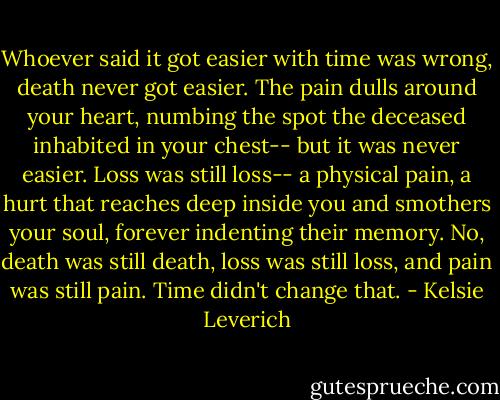 Whoever said it got easier with time was wrong, death never got easier. The pain dulls around your heart, numbing the spot the deceased inhabited in your chest-- but it was never easier. Loss was still loss-- a physical pain, a hurt that reaches deep inside you and smothers your soul, forever indenting their memory. No, death was still death, loss was still loss, and pain was still pain. Time didn't change that. - Kelsie Leverich