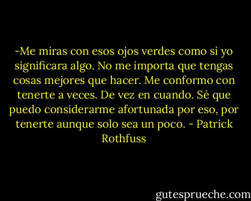 -Me miras con esos ojos verdes como si yo significara algo. No me importa que tengas cosas mejores que hacer. Me conformo con tenerte a veces. De vez en cuando. Sé que puedo considerarme afortunada por eso, por tenerte aunque solo sea un poco. - Patrick Rothfuss