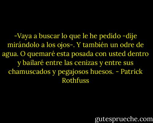 -Vaya a buscar lo que le he pedido -dije mirándolo a los ojos-. Y también un odre de agua. O quemaré esta posada con usted dentro y bailaré entre las cenizas y entre sus chamuscados y pegajosos huesos. - Patrick Rothfuss