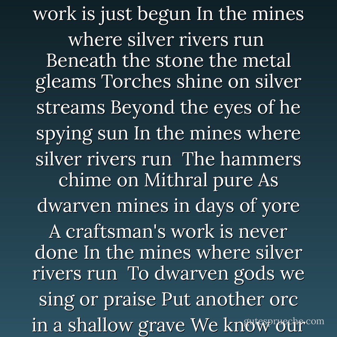 We've dug our holes and hallowed caves Put goblin foes in shallow graves This day our work is just begun In the mines where silver rivers run<br /><br />Beneath the stone the metal gleams Torches shine on silver streams Beyond the eyes of he spying sun In the mines where silver rivers run<br /><br />The hammers chime on Mithral pure As dwarven mines in days of yore A craftsman's work is never done In the mines where silver rivers run<br /><br />To dwarven gods we sing or praise Put another orc in a shallow grave We know our work has just began In the mines where silver rivers run - R.A. Salvatore