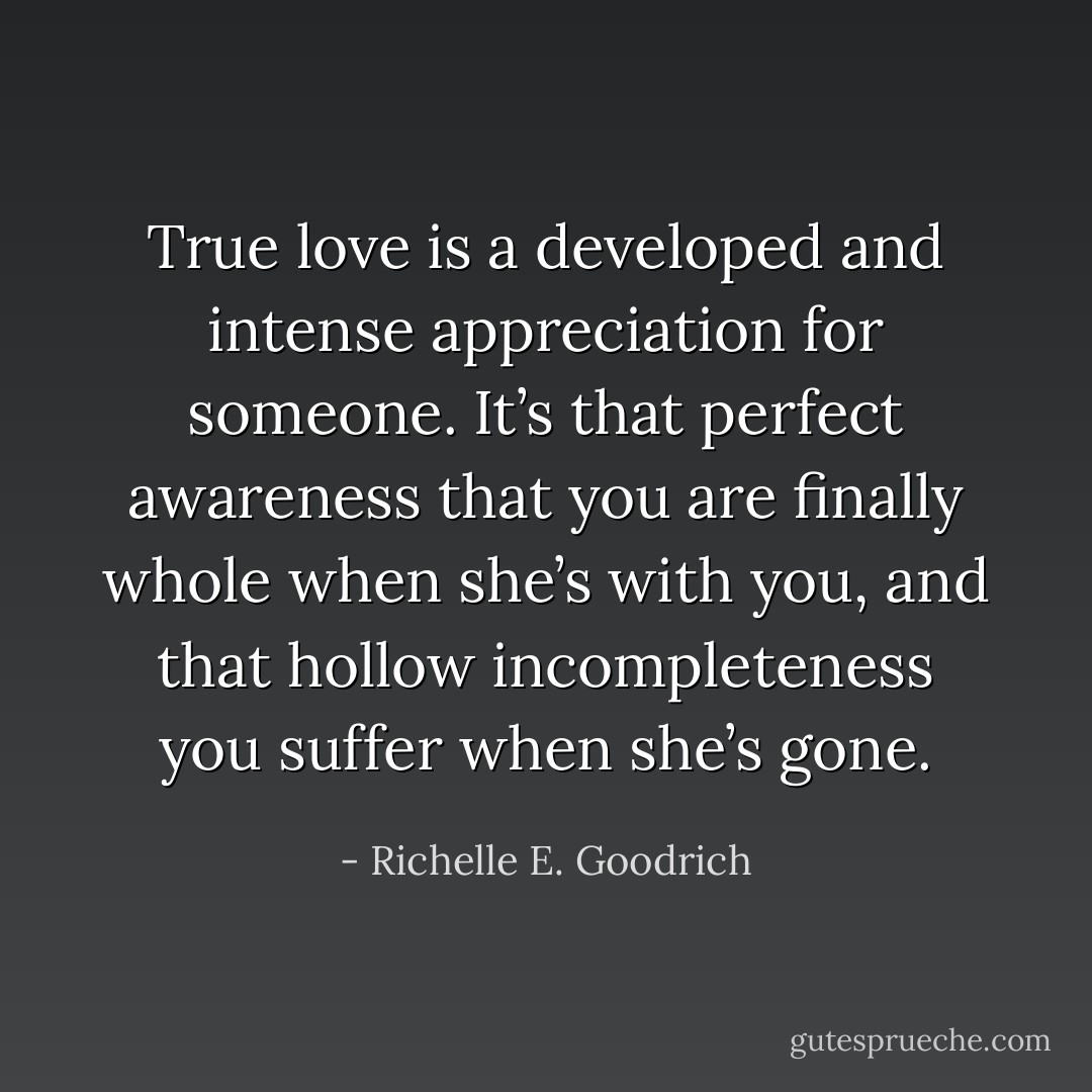 True love is a developed and intense appreciation for someone. It’s that perfect awareness that you are finally whole when she’s with you, and that hollow incompleteness you suffer when she’s gone. - Richelle E. Goodrich
