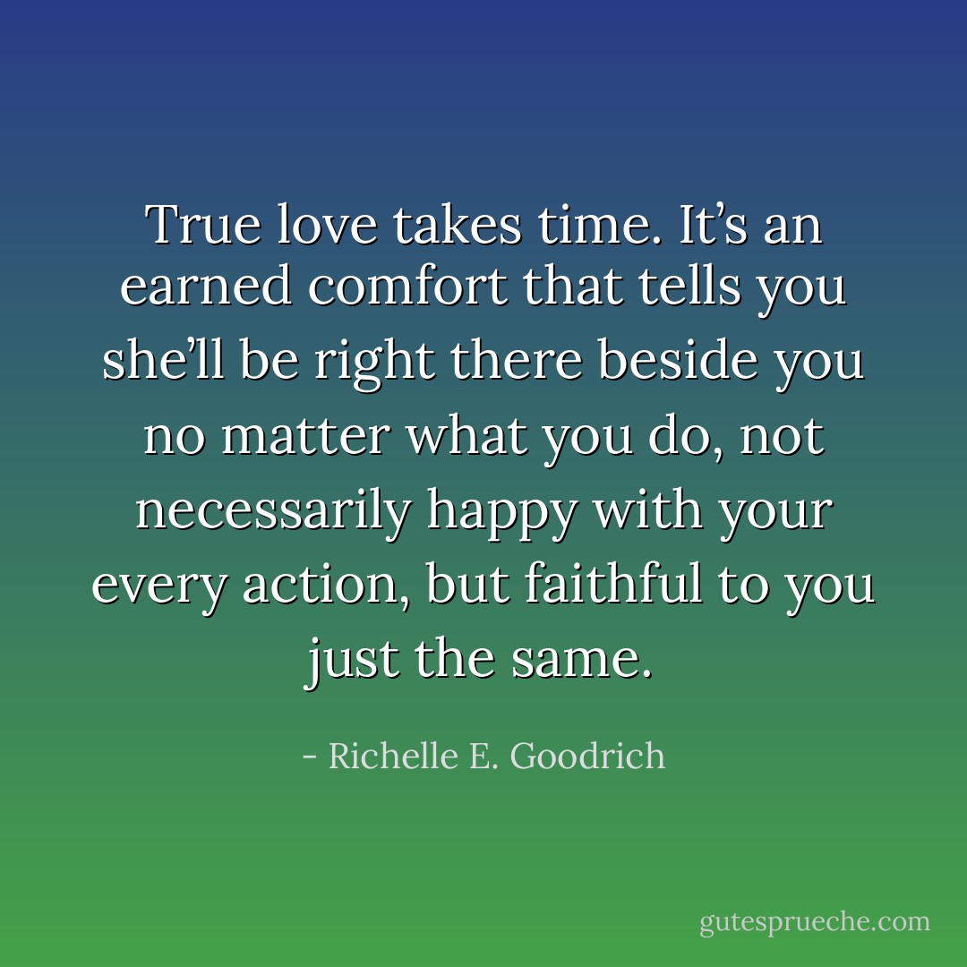 True love takes time. It’s an earned comfort that tells you she’ll be right there beside you no matter what you do, not necessarily happy with your every action, but faithful to you just the same. - Richelle E. Goodrich