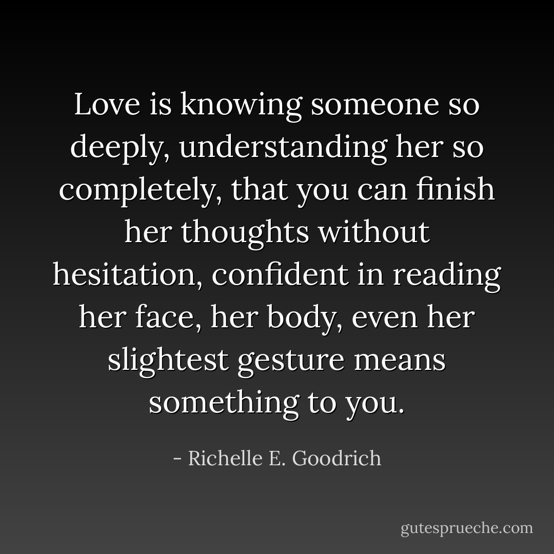 Love is knowing someone so deeply, understanding her so completely, that you can finish her thoughts without hesitation, confident in reading her face, her body, even her slightest gesture means something to you. - Richelle E. Goodrich