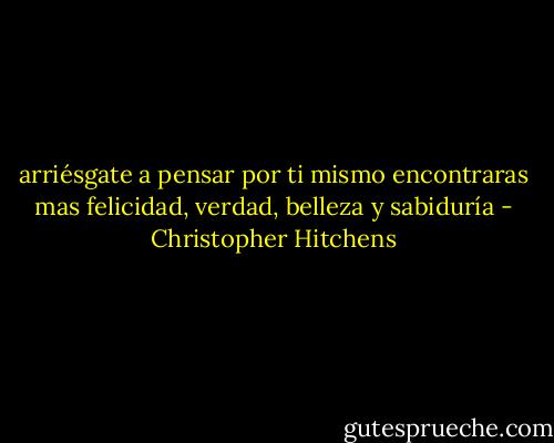 arriésgate a pensar por ti mismo encontraras mas felicidad, verdad, belleza y sabiduría - Christopher Hitchens
