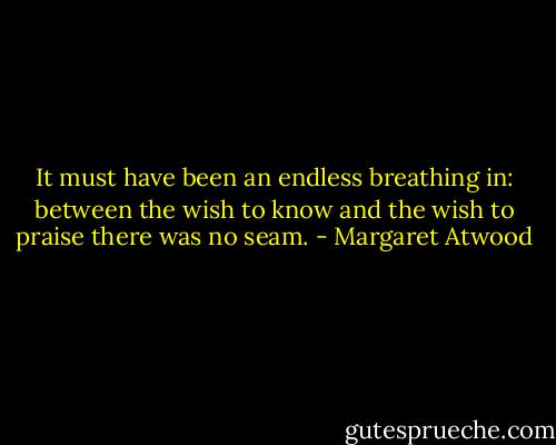 It must have been an endless breathing in: between the wish to know and the wish to praise there was no seam. - Margaret Atwood