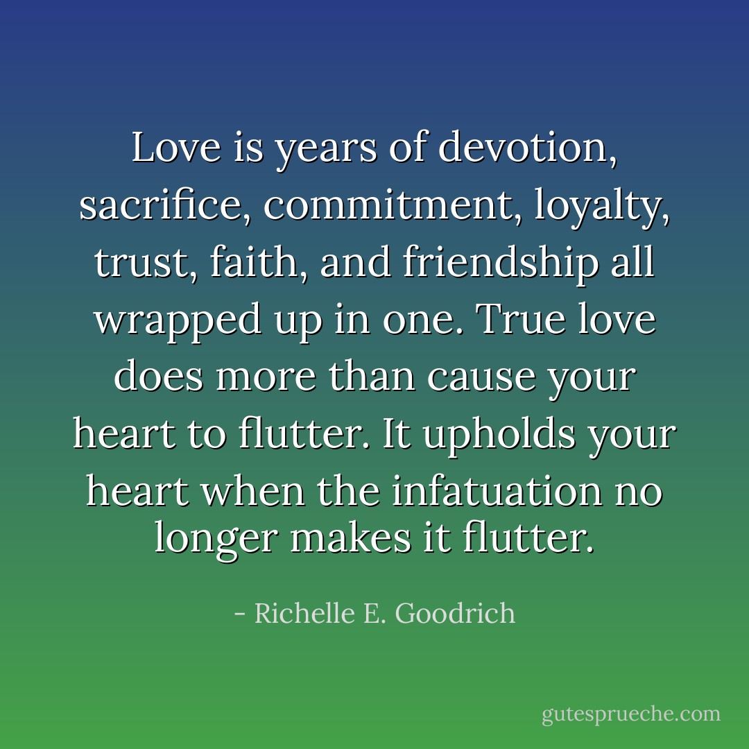 Love is years of devotion, sacrifice, commitment, loyalty, trust, faith, and friendship all wrapped up in one. True love does more than cause your heart to flutter. It upholds your heart when the infatuation no longer makes it flutter. - Richelle E. Goodrich