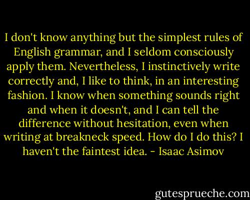 I don't know anything but the simplest rules of English grammar, and I seldom consciously apply them. Nevertheless, I instinctively write correctly and, I like to think, in an interesting fashion. I know when something sounds right and when it doesn't, and I can tell the difference without hesitation, even when writing at breakneck speed. How do I do this? I haven't the faintest idea. - Isaac Asimov