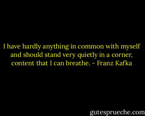 I have hardly anything in common with myself and should stand very quietly in a corner, content that I can breathe. - Franz Kafka