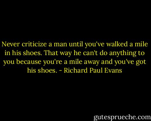 Never criticize a man until you've walked a mile in his shoes. That way he can't do anything to you because you're a mile away and you've got his shoes. - Richard Paul Evans