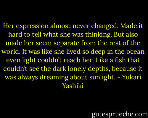 Her expression almost never changed. Made it hard to tell what she was thinking. But also made her seem separate from the rest of the world. It was like she lived so deep in the ocean even light<br />couldn’t reach her. Like a fish that couldn’t see the dark lonely depths, because it was always dreaming about sunlight. - Yukari Yashiki