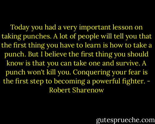 Today you had a very important lesson on taking punches. A lot of people will tell you that the first thing you have to learn is how to take a punch. But I believe the first thing you should know is that you can take one and survive. A punch won't kill you. Conquering your fear is the first step to becoming a powerful fighter. - Robert Sharenow