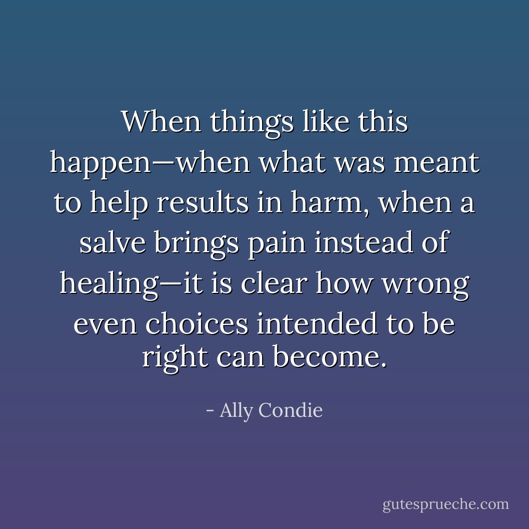 When things like this happen—when what was meant to help results in harm, when a salve brings pain instead of healing—it is clear how wrong even choices intended to be right can become. - Ally Condie